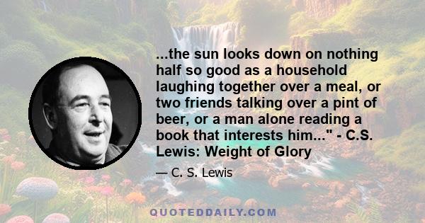 ...the sun looks down on nothing half so good as a household laughing together over a meal, or two friends talking over a pint of beer, or a man alone reading a book that interests him... - C.S. Lewis: Weight of Glory