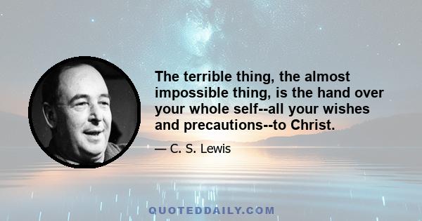 The terrible thing, the almost impossible thing, is the hand over your whole self--all your wishes and precautions--to Christ.