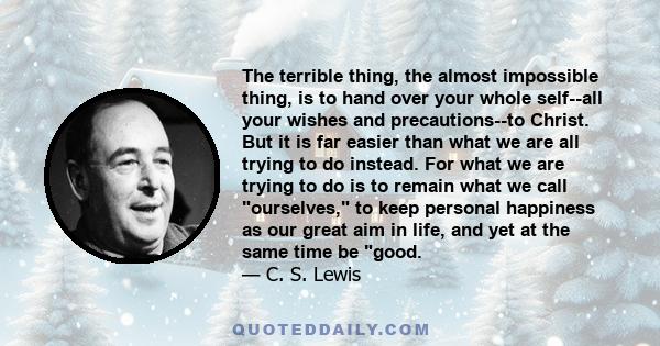 The terrible thing, the almost impossible thing, is to hand over your whole self--all your wishes and precautions--to Christ. But it is far easier than what we are all trying to do instead. For what we are trying to do