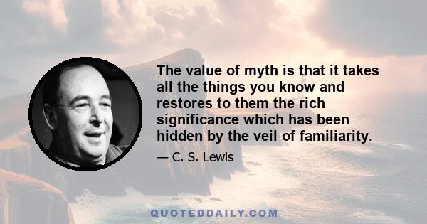 The value of myth is that it takes all the things you know and restores to them the rich significance which has been hidden by the veil of familiarity.