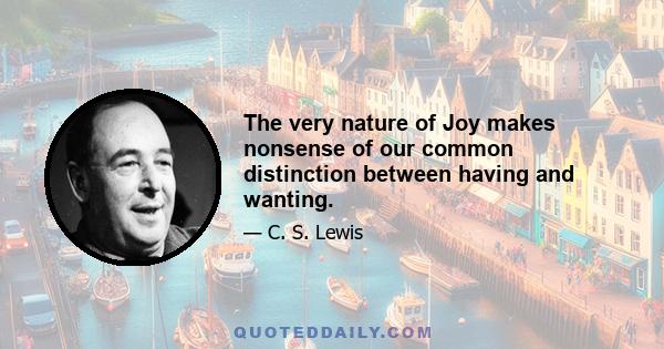 The very nature of Joy makes nonsense of our common distinction between having and wanting.