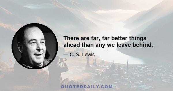 There are far, far better things ahead than any we leave behind.