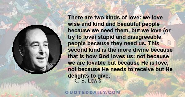 There are two kinds of love: we love wise and kind and beautiful people because we need them, but we love (or try to love) stupid and disagreeable people because they need us. This second kind is the more divine because 