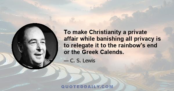 To make Christianity a private affair while banishing all privacy is to relegate it to the rainbow's end or the Greek Calends.