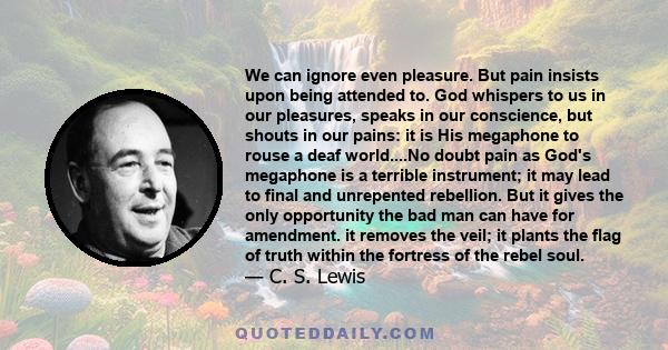 We can ignore even pleasure. But pain insists upon being attended to. God whispers to us in our pleasures, speaks in our conscience, but shouts in our pains: it is His megaphone to rouse a deaf world....No doubt pain as 