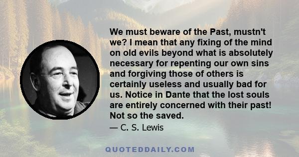 We must beware of the Past, mustn't we? I mean that any fixing of the mind on old evils beyond what is absolutely necessary for repenting our own sins and forgiving those of others is certainly useless and usually bad