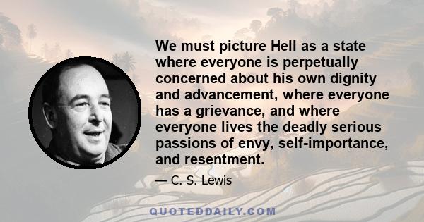 We must picture Hell as a state where everyone is perpetually concerned about his own dignity and advancement, where everyone has a grievance, and where everyone lives the deadly serious passions of envy,