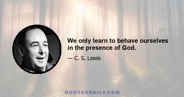 We only learn to behave ourselves in the presence of God.