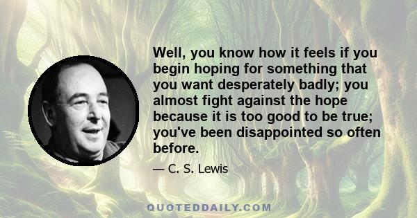 Well, you know how it feels if you begin hoping for something that you want desperately badly; you almost fight against the hope because it is too good to be true; you've been disappointed so often before.