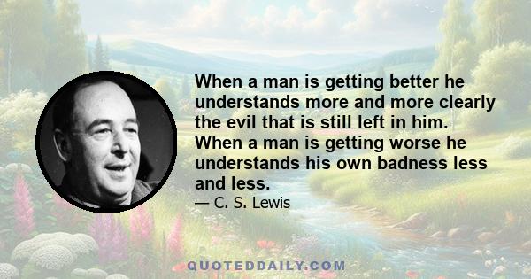 When a man is getting better he understands more and more clearly the evil that is still left in him. When a man is getting worse he understands his own badness less and less.