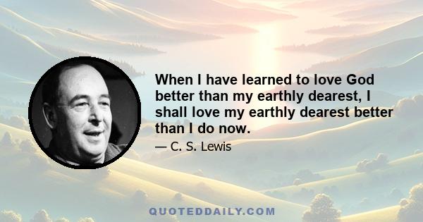 When I have learned to love God better than my earthly dearest, I shall love my earthly dearest better than I do now.