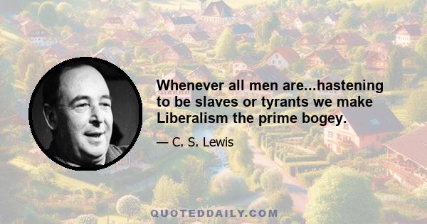 Whenever all men are...hastening to be slaves or tyrants we make Liberalism the prime bogey.