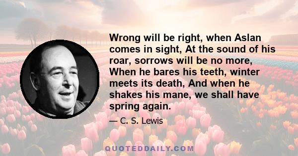 Wrong will be right, when Aslan comes in sight, At the sound of his roar, sorrows will be no more, When he bares his teeth, winter meets its death, And when he shakes his mane, we shall have spring again.