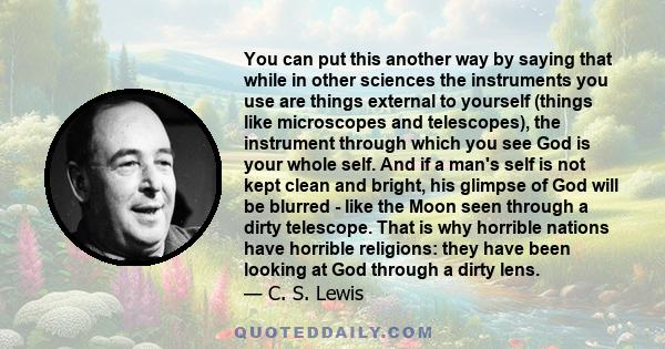 You can put this another way by saying that while in other sciences the instruments you use are things external to yourself (things like microscopes and telescopes), the instrument through which you see God is your