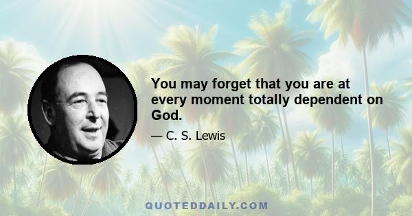 You may forget that you are at every moment totally dependent on God.