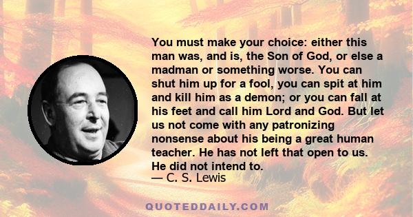 You must make your choice: either this man was, and is, the Son of God, or else a madman or something worse. You can shut him up for a fool, you can spit at him and kill him as a demon; or you can fall at his feet and