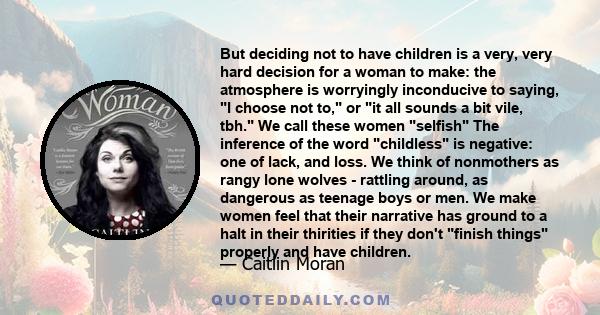 But deciding not to have children is a very, very hard decision for a woman to make: the atmosphere is worryingly inconducive to saying, I choose not to, or it all sounds a bit vile, tbh. We call these women selfish The 