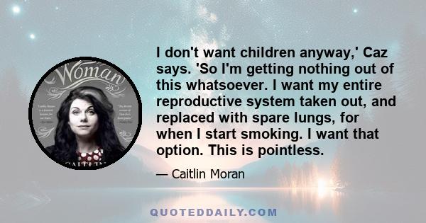 I don't want children anyway,' Caz says. 'So I'm getting nothing out of this whatsoever. I want my entire reproductive system taken out, and replaced with spare lungs, for when I start smoking. I want that option. This