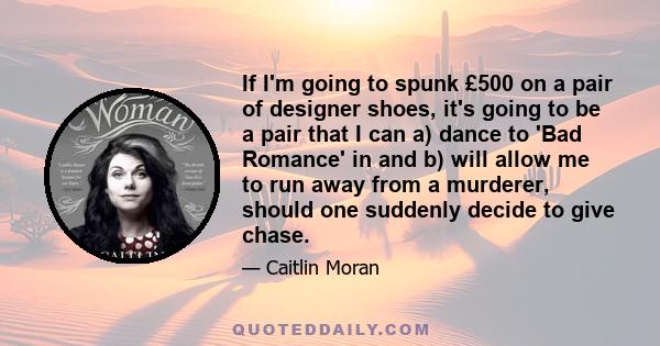 If I'm going to spunk £500 on a pair of designer shoes, it's going to be a pair that I can a) dance to 'Bad Romance' in and b) will allow me to run away from a murderer, should one suddenly decide to give chase.