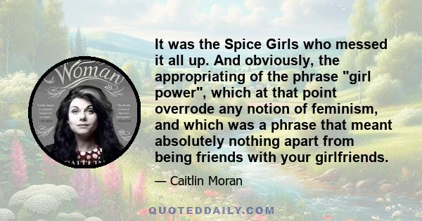 It was the Spice Girls who messed it all up. And obviously, the appropriating of the phrase girl power, which at that point overrode any notion of feminism, and which was a phrase that meant absolutely nothing apart