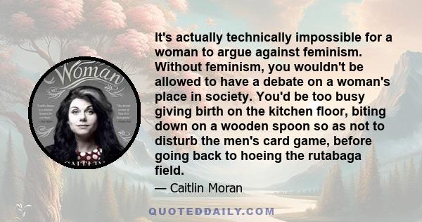 It's actually technically impossible for a woman to argue against feminism. Without feminism, you wouldn't be allowed to have a debate on a woman's place in society. You'd be too busy giving birth on the kitchen floor,