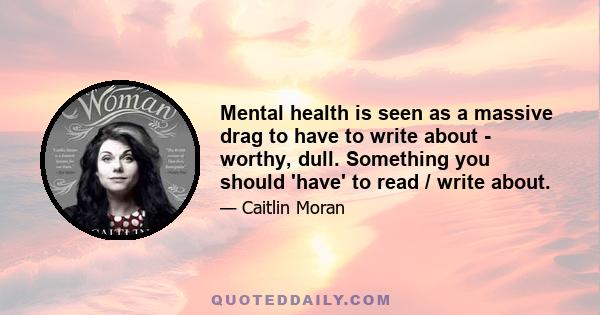 Mental health is seen as a massive drag to have to write about - worthy, dull. Something you should 'have' to read / write about.