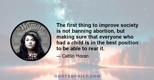 The first thing to improve society is not banning abortion, but making sure that everyone who had a child is in the best position to be able to rear it.