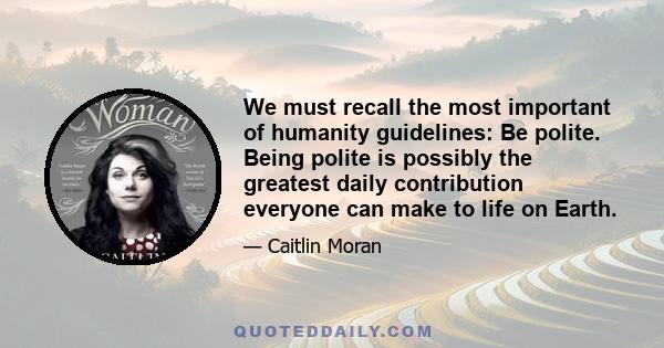 We must recall the most important of humanity guidelines: Be polite. Being polite is possibly the greatest daily contribution everyone can make to life on Earth.