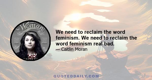 We need to reclaim the word feminism. We need to reclaim the word feminism real bad.