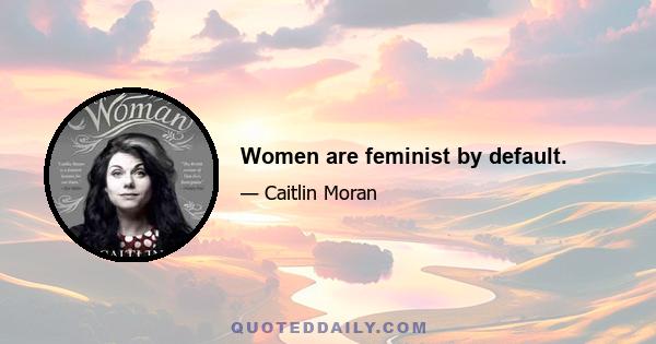 Women are feminist by default.