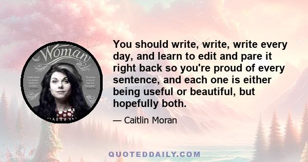 You should write, write, write every day, and learn to edit and pare it right back so you're proud of every sentence, and each one is either being useful or beautiful, but hopefully both.