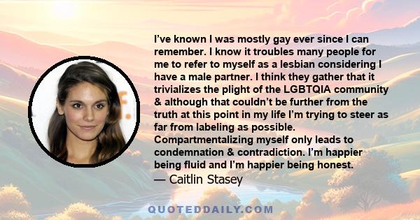 I’ve known I was mostly gay ever since I can remember. I know it troubles many people for me to refer to myself as a lesbian considering I have a male partner. I think they gather that it trivializes the plight of the