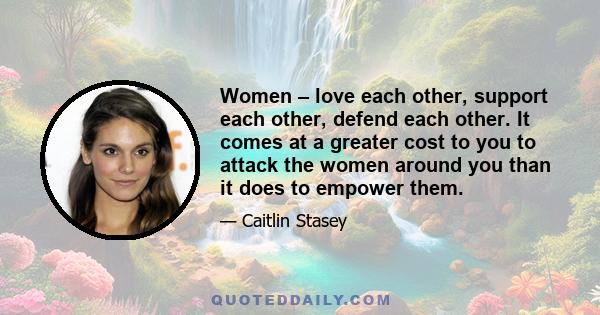 Women – love each other, support each other, defend each other. It comes at a greater cost to you to attack the women around you than it does to empower them.