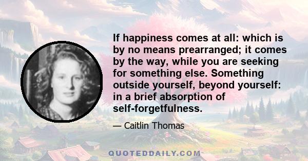 If happiness comes at all: which is by no means prearranged; it comes by the way, while you are seeking for something else. Something outside yourself, beyond yourself: in a brief absorption of self-forgetfulness.