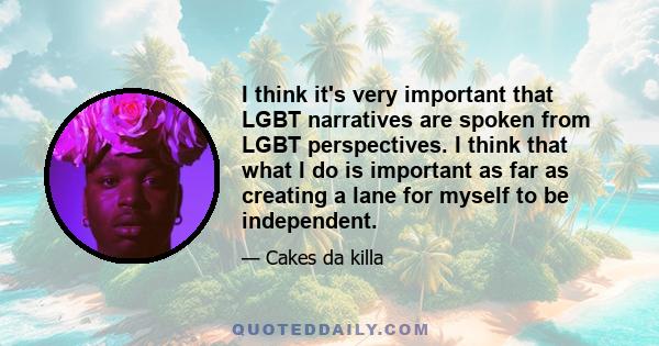 I think it's very important that LGBT narratives are spoken from LGBT perspectives. I think that what I do is important as far as creating a lane for myself to be independent.