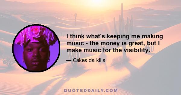 I think what's keeping me making music - the money is great, but I make music for the visibility.