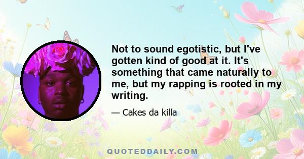 Not to sound egotistic, but I've gotten kind of good at it. It's something that came naturally to me, but my rapping is rooted in my writing.