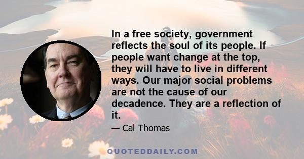 In a free society, government reflects the soul of its people. If people want change at the top, they will have to live in different ways. Our major social problems are not the cause of our decadence. They are a