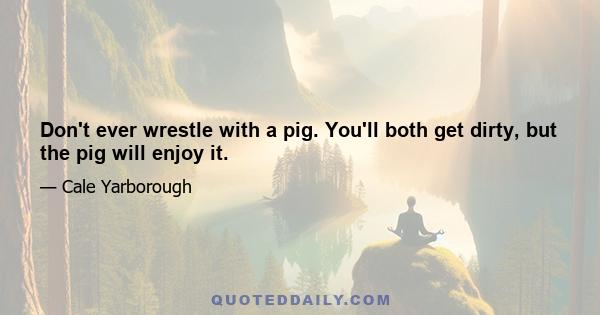 Don't ever wrestle with a pig. You'll both get dirty, but the pig will enjoy it.