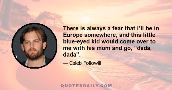 There is always a fear that i’ll be in Europe somewhere, and this little blue-eyed kid would come over to me with his mom and go, “dada, dada”.