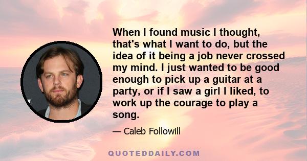 When I found music I thought, that's what I want to do, but the idea of it being a job never crossed my mind. I just wanted to be good enough to pick up a guitar at a party, or if I saw a girl I liked, to work up the