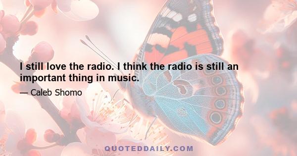 I still love the radio. I think the radio is still an important thing in music.