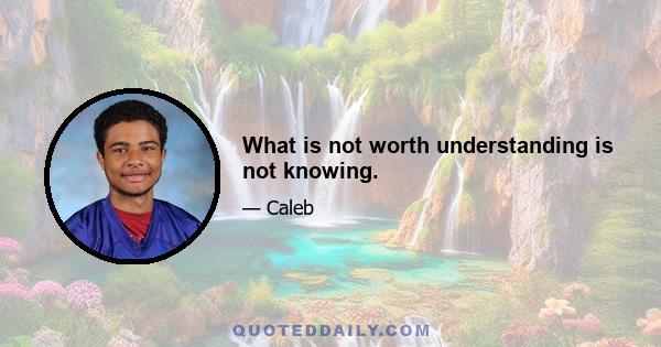 What is not worth understanding is not knowing.