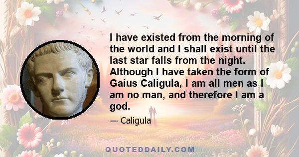 I have existed from the morning of the world and I shall exist until the last star falls from the night. Although I have taken the form of Gaius Caligula, I am all men as I am no man, and therefore I am a god.