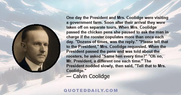 One day the President and Mrs. Coolidge were visiting a government farm. Soon after their arrival they were taken off on separate tours. When Mrs. Coolidge passed the chicken pens she paused to ask the man in charge if