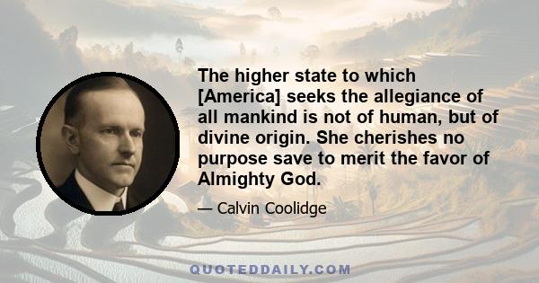 The higher state to which [America] seeks the allegiance of all mankind is not of human, but of divine origin. She cherishes no purpose save to merit the favor of Almighty God.