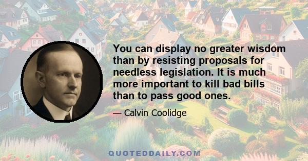 You can display no greater wisdom than by resisting proposals for needless legislation. It is much more important to kill bad bills than to pass good ones.