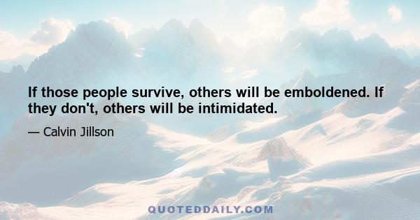 If those people survive, others will be emboldened. If they don't, others will be intimidated.