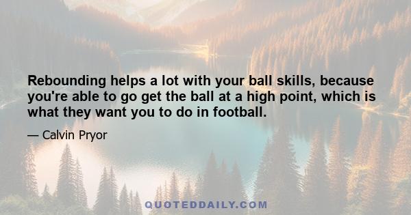 Rebounding helps a lot with your ball skills, because you're able to go get the ball at a high point, which is what they want you to do in football.