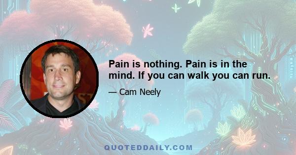 Pain is nothing. Pain is in the mind. If you can walk you can run.